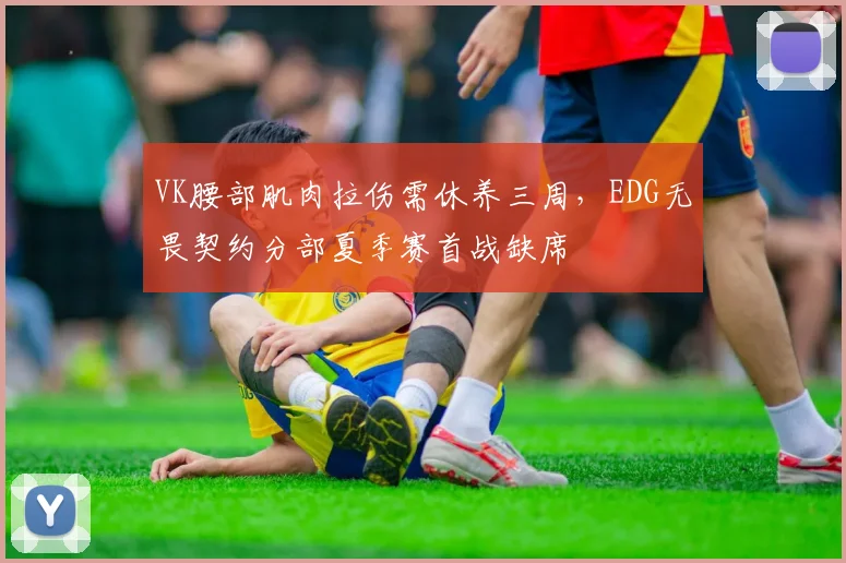 VK腰部肌肉拉伤需休养三周，EDG无畏契约分部夏季赛首战缺席