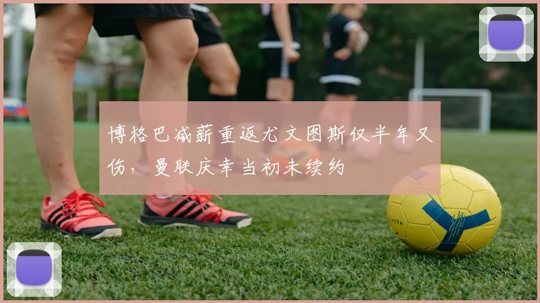 博格巴减薪重返尤文图斯仅半年又伤，曼联庆幸当初未续约