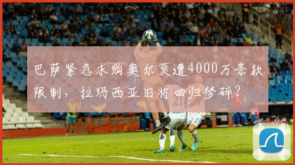 巴萨紧急求购奥尔莫遭4000万条款限制，拉玛西亚旧将回归梦碎？