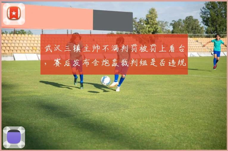 武汉三镇主帅不满判罚被罚上看台，赛后发布会炮轰裁判组是否违规？
