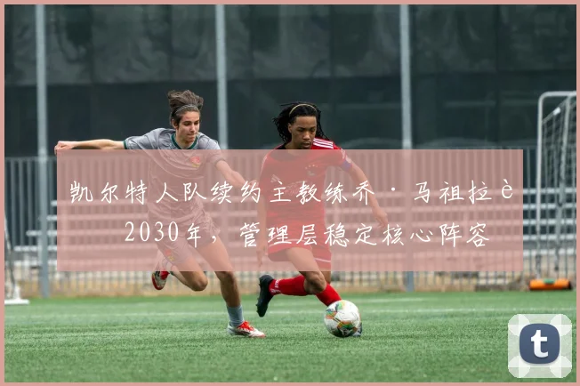 凯尔特人队续约主教练乔·马祖拉至2030年，管理层稳定核心阵容