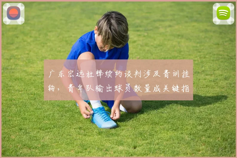 广东宏远杜锋续约谈判涉及青训挂钩，青年队输出球员数量成关键指标