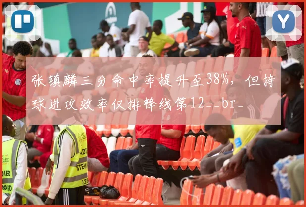 张镇麟三分命中率提升至38%，但持球进攻效率仅排锋线第12__br_