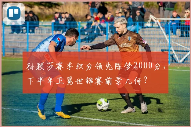 孙颖莎赛季积分领先陈梦2000分，下半年卫冕世锦赛前景几何？